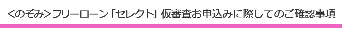 のぞみフリーローンセレクト仮審査お申込みに際してのご確認事項